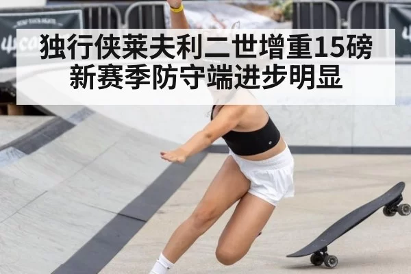 独行侠莱夫利二世增重15磅新赛季防守端进步明显