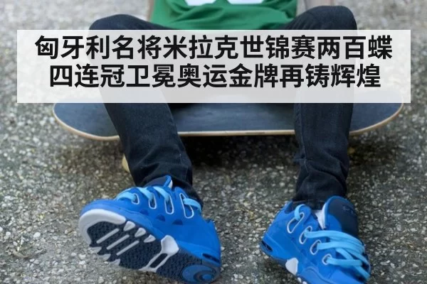 匈牙利名将米拉克世锦赛两百蝶四连冠卫冕奥运金牌再铸辉煌