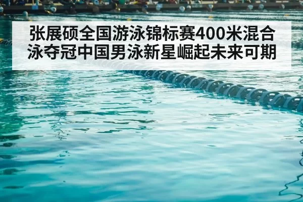 张展硕全国游泳锦标赛400米混合泳夺冠中国男泳新星崛起未来可期